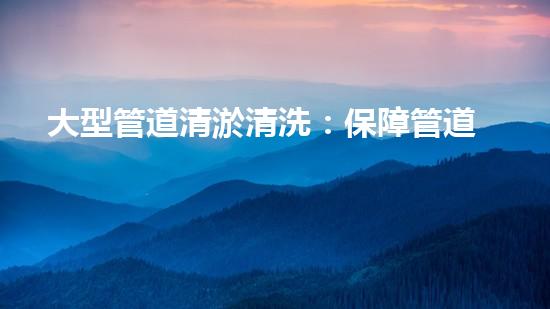 大型管道清淤清洗：保障管道暢通，提升設(shè)備壽命
